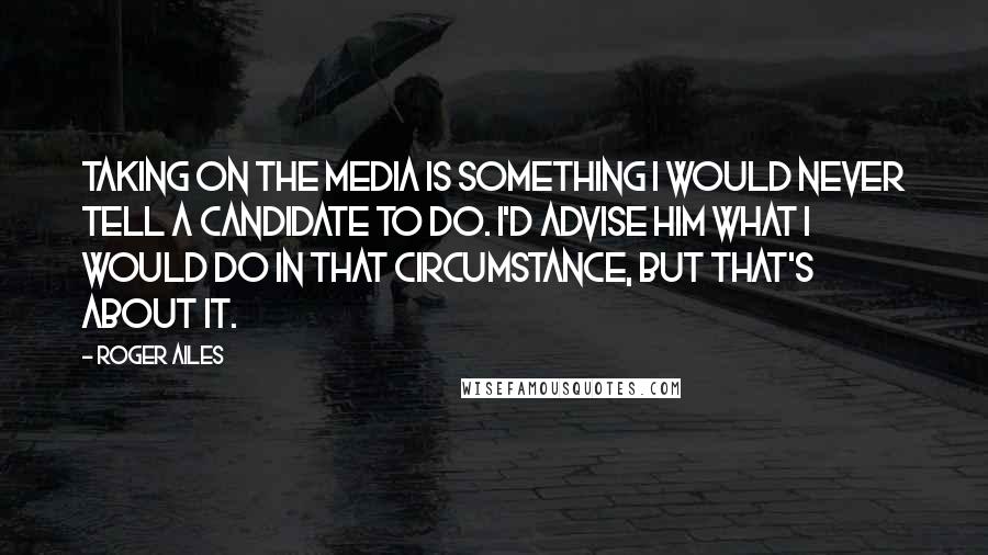 Roger Ailes Quotes: Taking on the media is something I would never tell a candidate to do. I'd advise him what I would do in that circumstance, but that's about it.