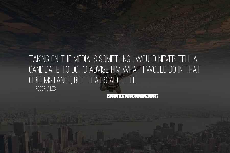Roger Ailes Quotes: Taking on the media is something I would never tell a candidate to do. I'd advise him what I would do in that circumstance, but that's about it.