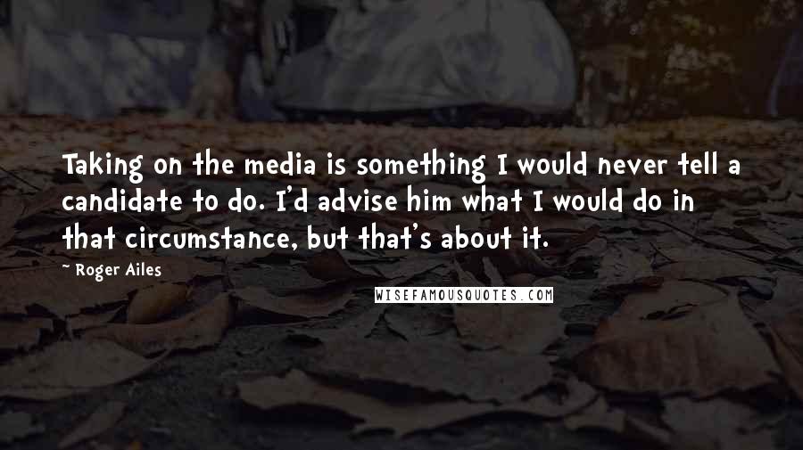 Roger Ailes Quotes: Taking on the media is something I would never tell a candidate to do. I'd advise him what I would do in that circumstance, but that's about it.