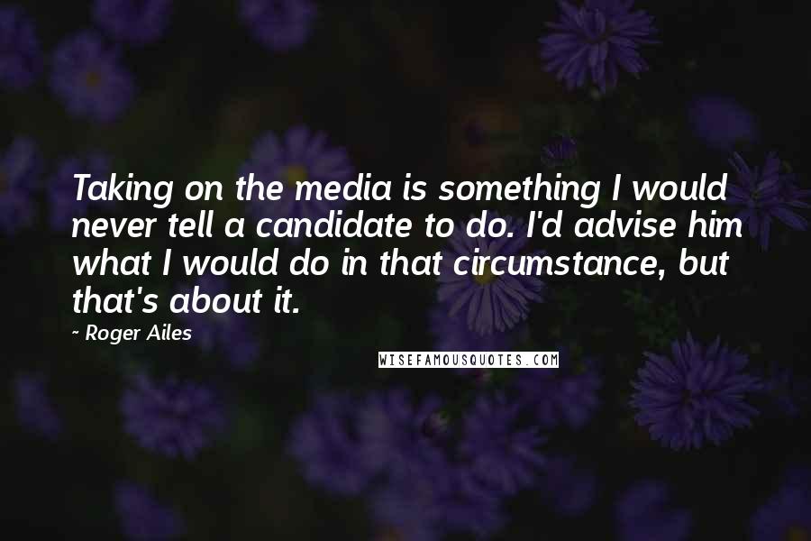 Roger Ailes Quotes: Taking on the media is something I would never tell a candidate to do. I'd advise him what I would do in that circumstance, but that's about it.