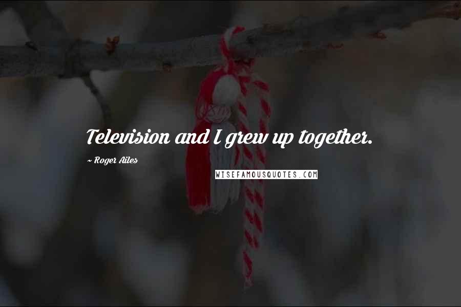 Roger Ailes Quotes: Television and I grew up together.