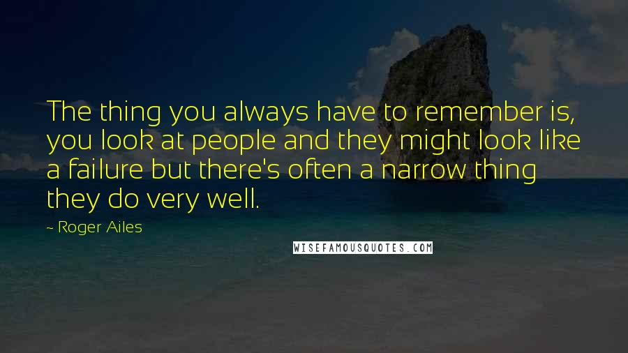 Roger Ailes Quotes: The thing you always have to remember is, you look at people and they might look like a failure but there's often a narrow thing they do very well.