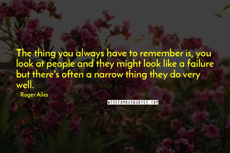 Roger Ailes Quotes: The thing you always have to remember is, you look at people and they might look like a failure but there's often a narrow thing they do very well.