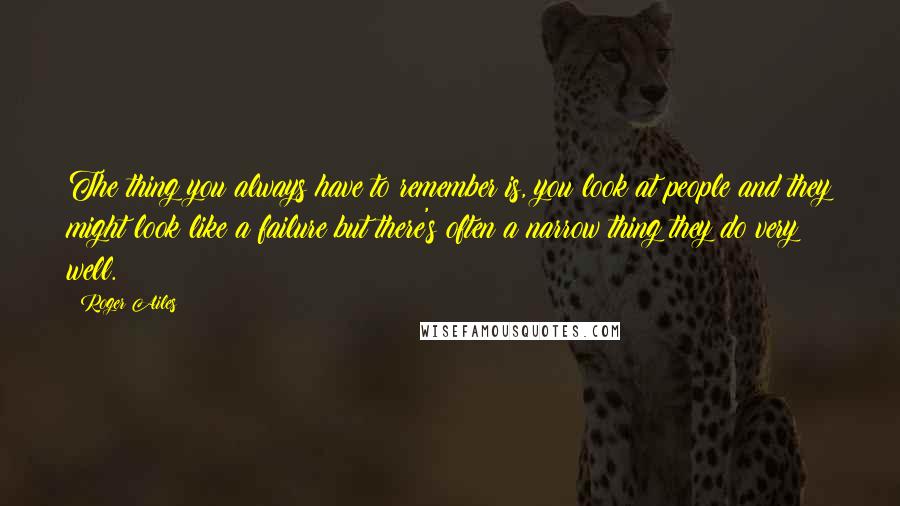 Roger Ailes Quotes: The thing you always have to remember is, you look at people and they might look like a failure but there's often a narrow thing they do very well.