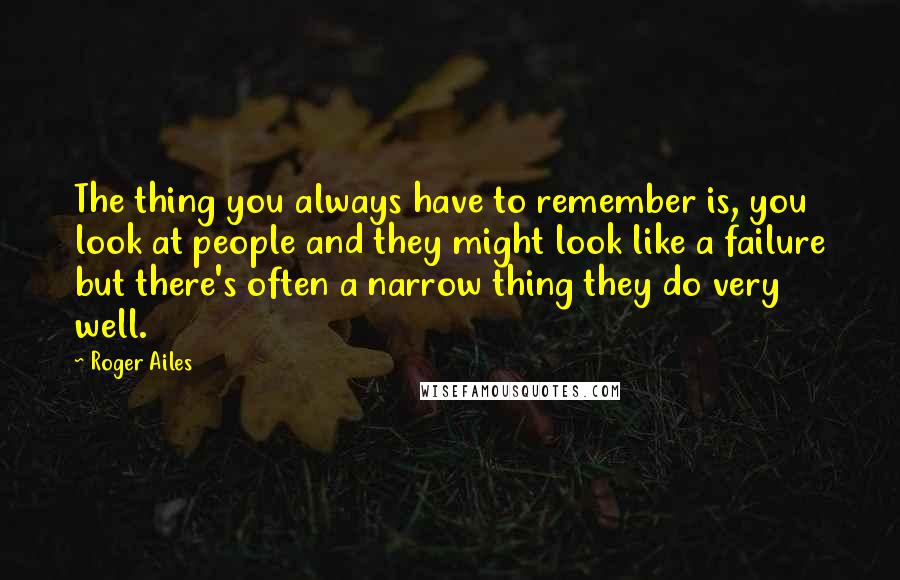Roger Ailes Quotes: The thing you always have to remember is, you look at people and they might look like a failure but there's often a narrow thing they do very well.