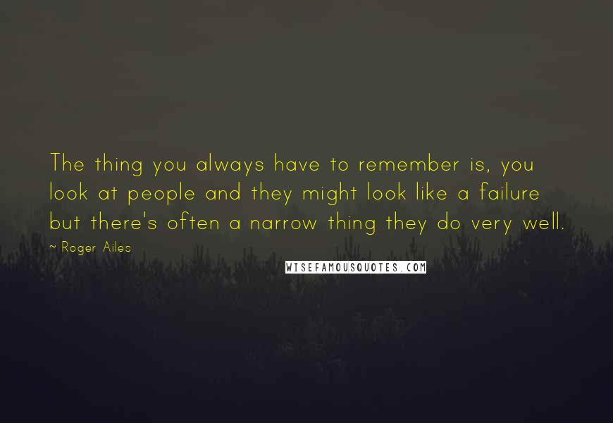 Roger Ailes Quotes: The thing you always have to remember is, you look at people and they might look like a failure but there's often a narrow thing they do very well.