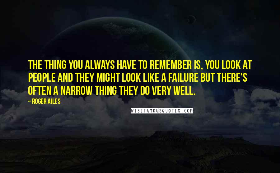 Roger Ailes Quotes: The thing you always have to remember is, you look at people and they might look like a failure but there's often a narrow thing they do very well.