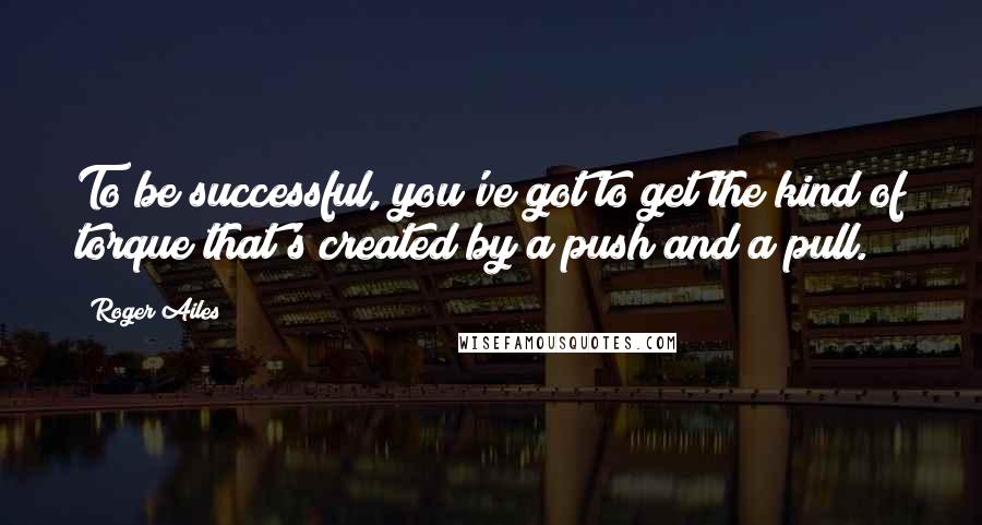Roger Ailes Quotes: To be successful, you've got to get the kind of torque that's created by a push and a pull.