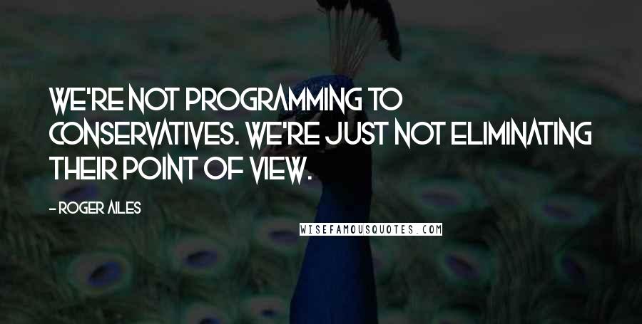 Roger Ailes Quotes: We're not programming to conservatives. We're just not eliminating their point of view.