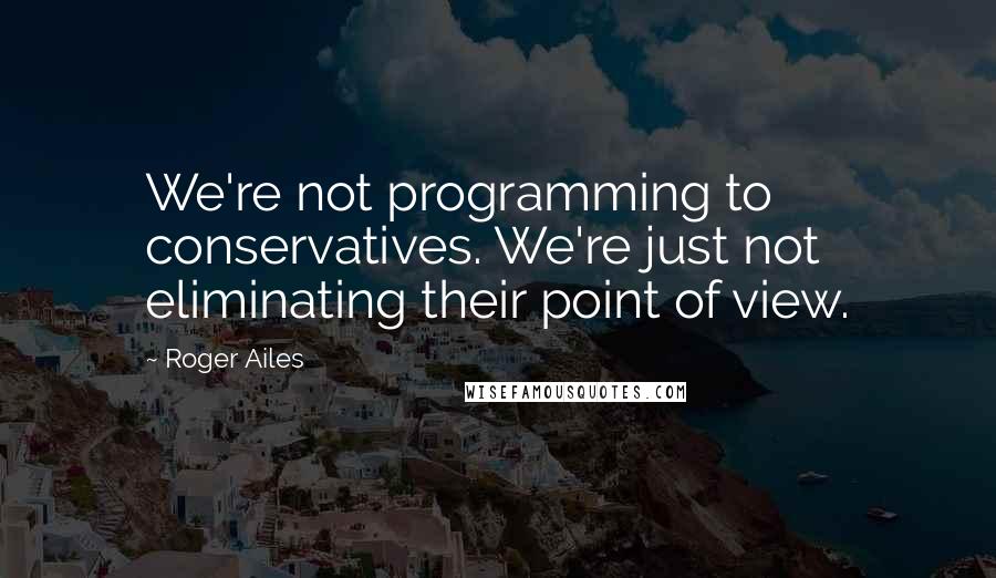 Roger Ailes Quotes: We're not programming to conservatives. We're just not eliminating their point of view.