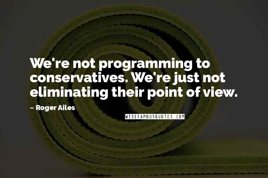 Roger Ailes Quotes: We're not programming to conservatives. We're just not eliminating their point of view.