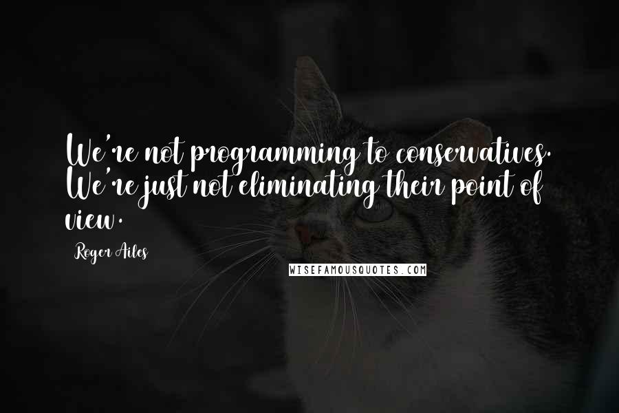 Roger Ailes Quotes: We're not programming to conservatives. We're just not eliminating their point of view.