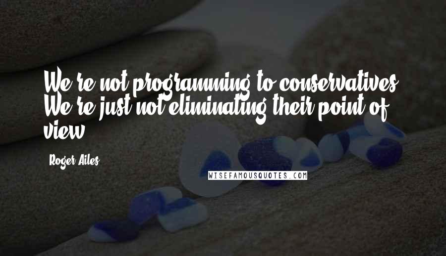 Roger Ailes Quotes: We're not programming to conservatives. We're just not eliminating their point of view.