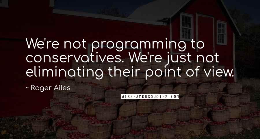 Roger Ailes Quotes: We're not programming to conservatives. We're just not eliminating their point of view.