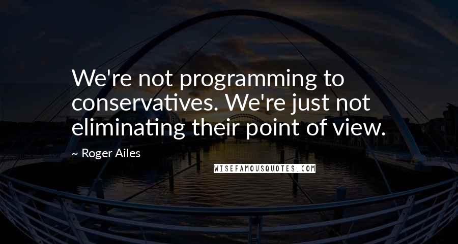 Roger Ailes Quotes: We're not programming to conservatives. We're just not eliminating their point of view.