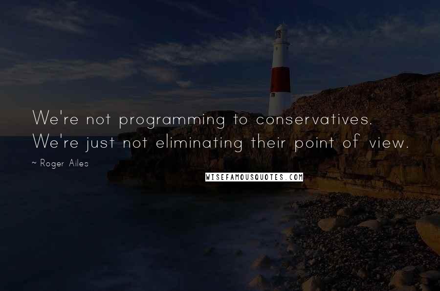 Roger Ailes Quotes: We're not programming to conservatives. We're just not eliminating their point of view.