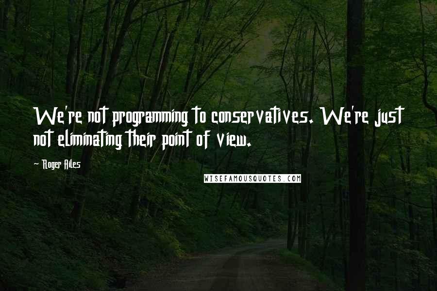 Roger Ailes Quotes: We're not programming to conservatives. We're just not eliminating their point of view.