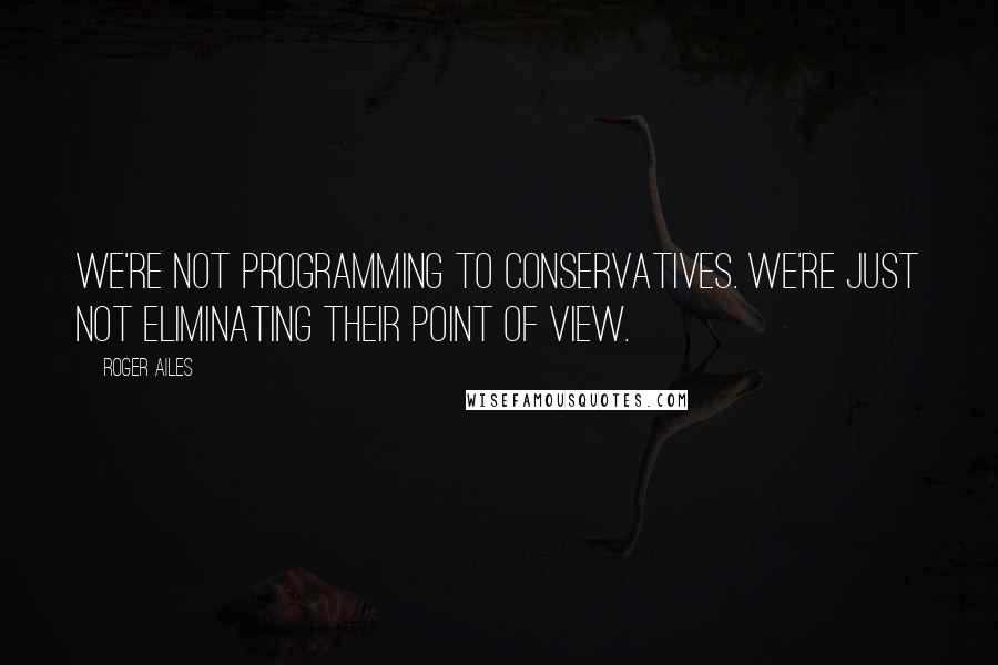 Roger Ailes Quotes: We're not programming to conservatives. We're just not eliminating their point of view.