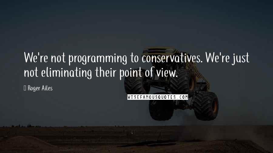 Roger Ailes Quotes: We're not programming to conservatives. We're just not eliminating their point of view.