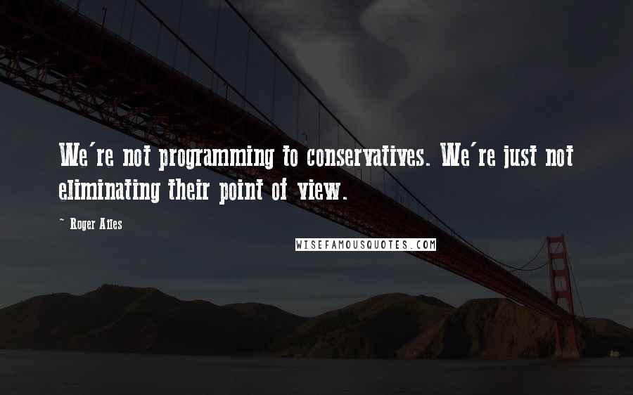 Roger Ailes Quotes: We're not programming to conservatives. We're just not eliminating their point of view.