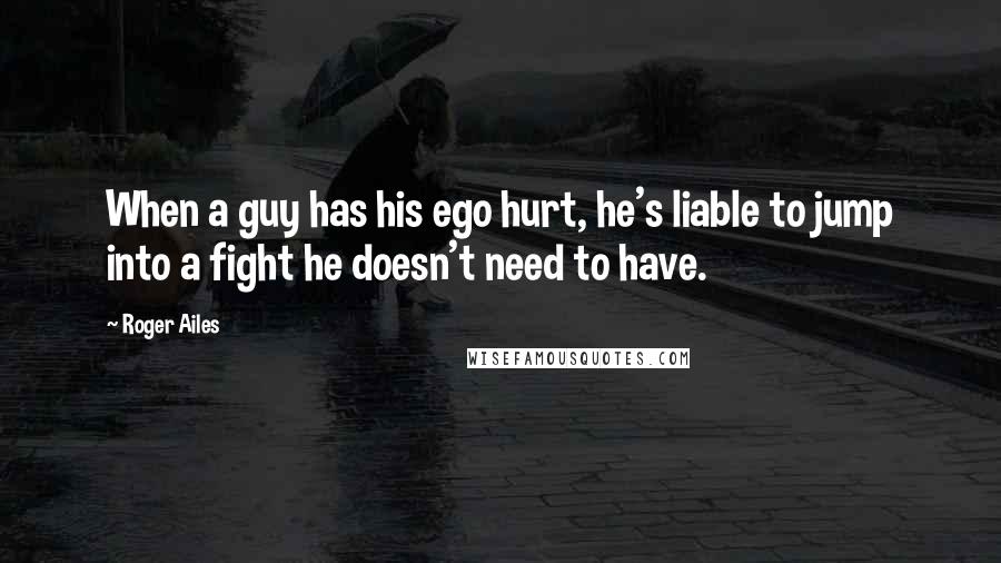 Roger Ailes Quotes: When a guy has his ego hurt, he's liable to jump into a fight he doesn't need to have.