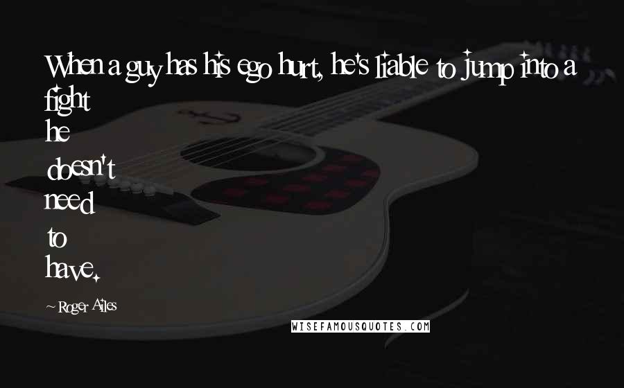 Roger Ailes Quotes: When a guy has his ego hurt, he's liable to jump into a fight he doesn't need to have.