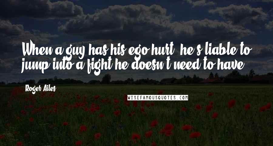 Roger Ailes Quotes: When a guy has his ego hurt, he's liable to jump into a fight he doesn't need to have.