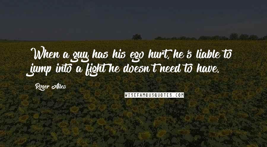 Roger Ailes Quotes: When a guy has his ego hurt, he's liable to jump into a fight he doesn't need to have.