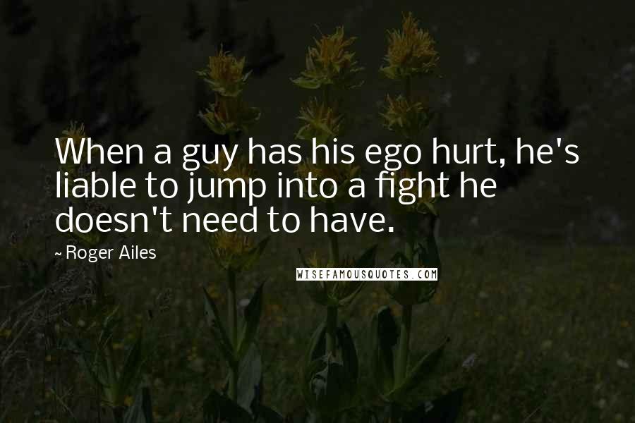 Roger Ailes Quotes: When a guy has his ego hurt, he's liable to jump into a fight he doesn't need to have.