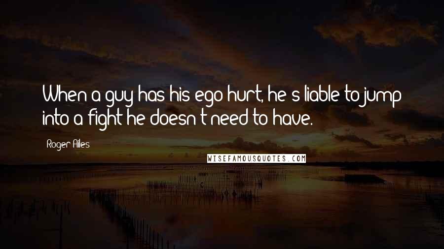 Roger Ailes Quotes: When a guy has his ego hurt, he's liable to jump into a fight he doesn't need to have.
