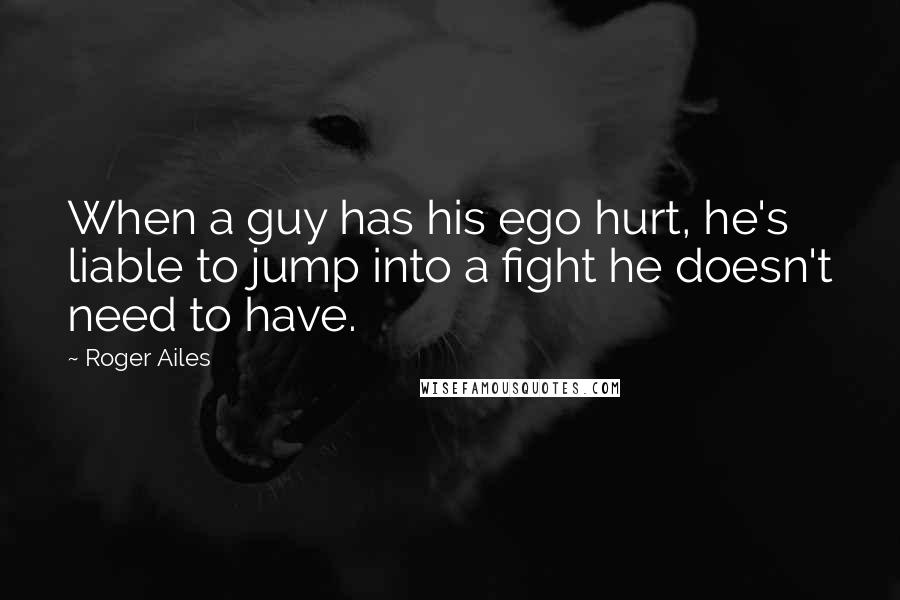 Roger Ailes Quotes: When a guy has his ego hurt, he's liable to jump into a fight he doesn't need to have.