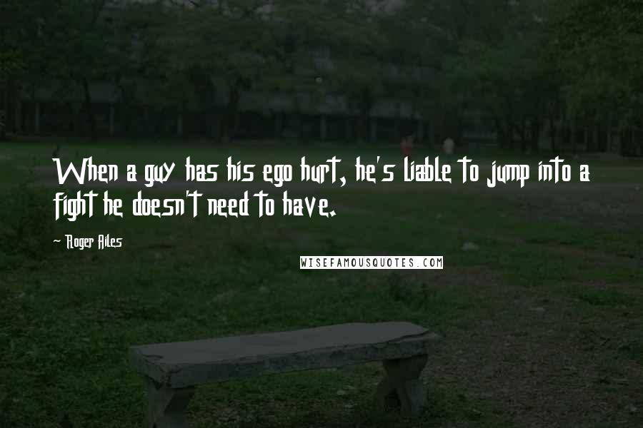 Roger Ailes Quotes: When a guy has his ego hurt, he's liable to jump into a fight he doesn't need to have.