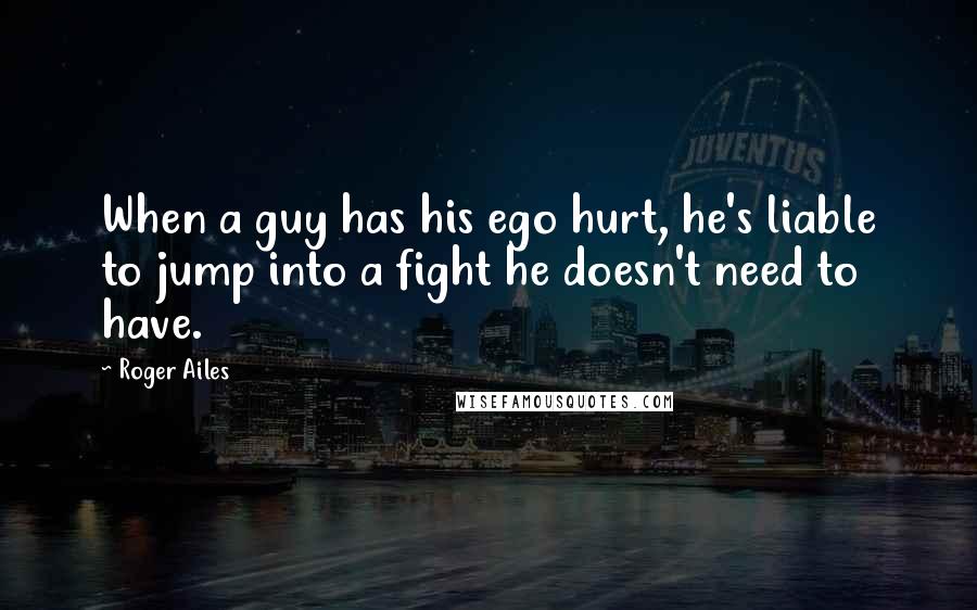 Roger Ailes Quotes: When a guy has his ego hurt, he's liable to jump into a fight he doesn't need to have.