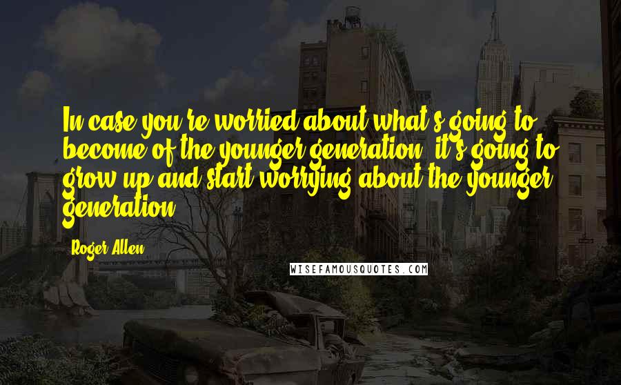 Roger Allen Quotes: In case you're worried about what's going to become of the younger generation, it's going to grow up and start worrying about the younger generation.