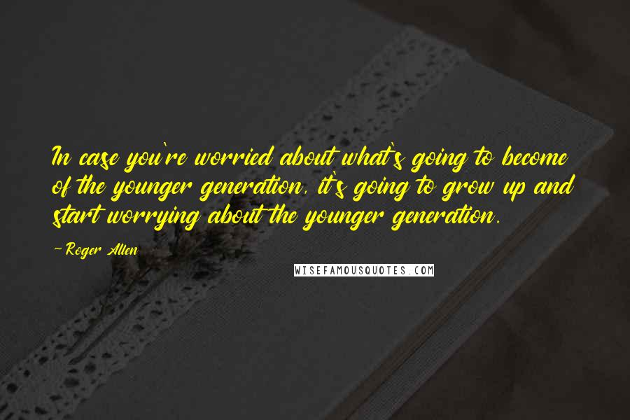 Roger Allen Quotes: In case you're worried about what's going to become of the younger generation, it's going to grow up and start worrying about the younger generation.