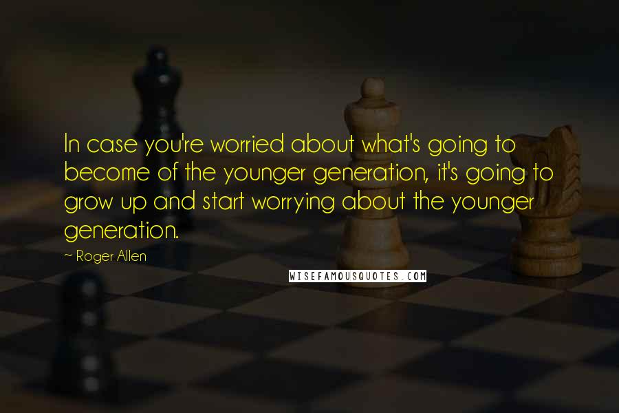 Roger Allen Quotes: In case you're worried about what's going to become of the younger generation, it's going to grow up and start worrying about the younger generation.