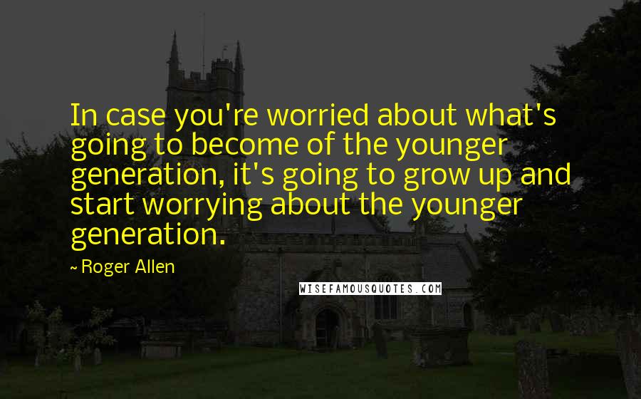 Roger Allen Quotes: In case you're worried about what's going to become of the younger generation, it's going to grow up and start worrying about the younger generation.