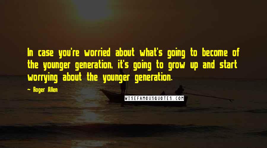 Roger Allen Quotes: In case you're worried about what's going to become of the younger generation, it's going to grow up and start worrying about the younger generation.