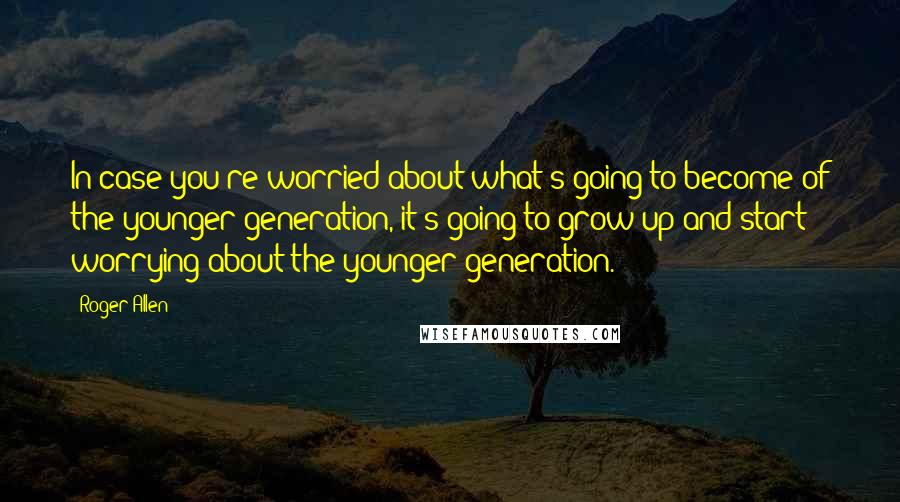 Roger Allen Quotes: In case you're worried about what's going to become of the younger generation, it's going to grow up and start worrying about the younger generation.