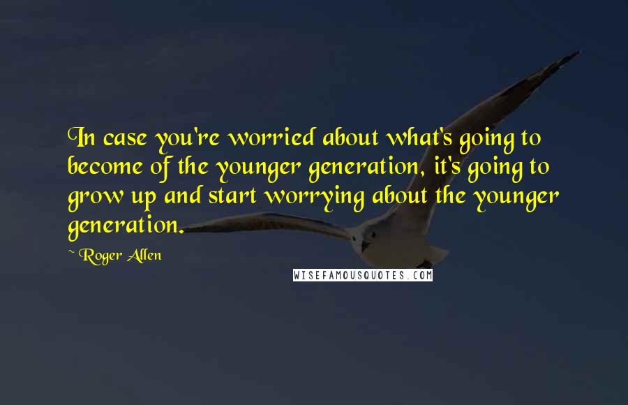 Roger Allen Quotes: In case you're worried about what's going to become of the younger generation, it's going to grow up and start worrying about the younger generation.