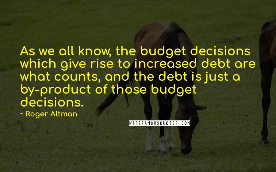 Roger Altman Quotes: As we all know, the budget decisions which give rise to increased debt are what counts, and the debt is just a by-product of those budget decisions.