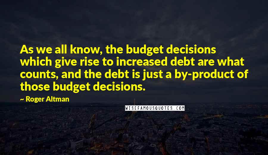 Roger Altman Quotes: As we all know, the budget decisions which give rise to increased debt are what counts, and the debt is just a by-product of those budget decisions.