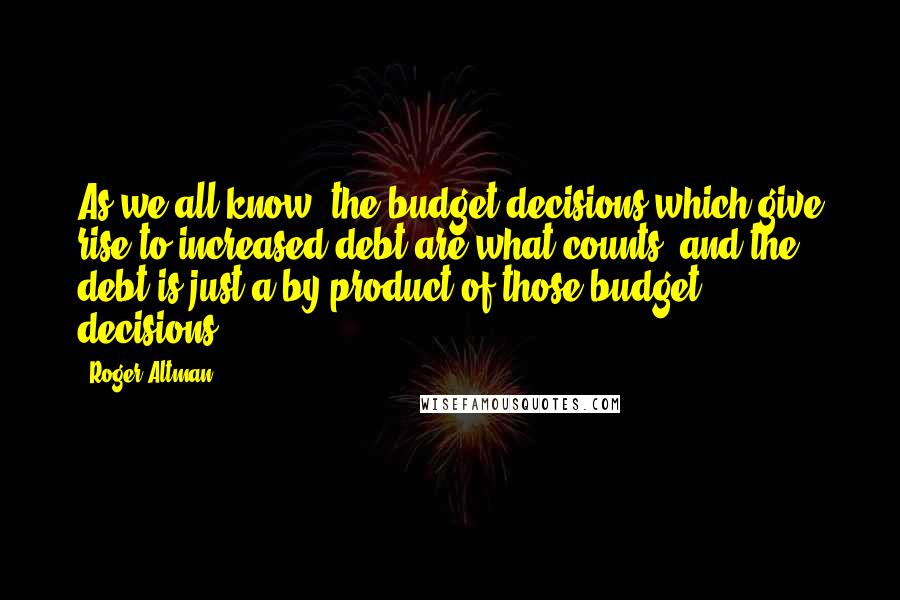 Roger Altman Quotes: As we all know, the budget decisions which give rise to increased debt are what counts, and the debt is just a by-product of those budget decisions.