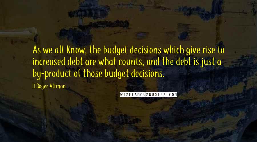 Roger Altman Quotes: As we all know, the budget decisions which give rise to increased debt are what counts, and the debt is just a by-product of those budget decisions.