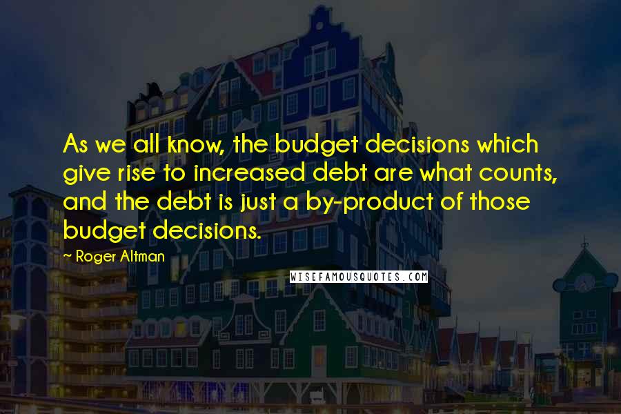 Roger Altman Quotes: As we all know, the budget decisions which give rise to increased debt are what counts, and the debt is just a by-product of those budget decisions.