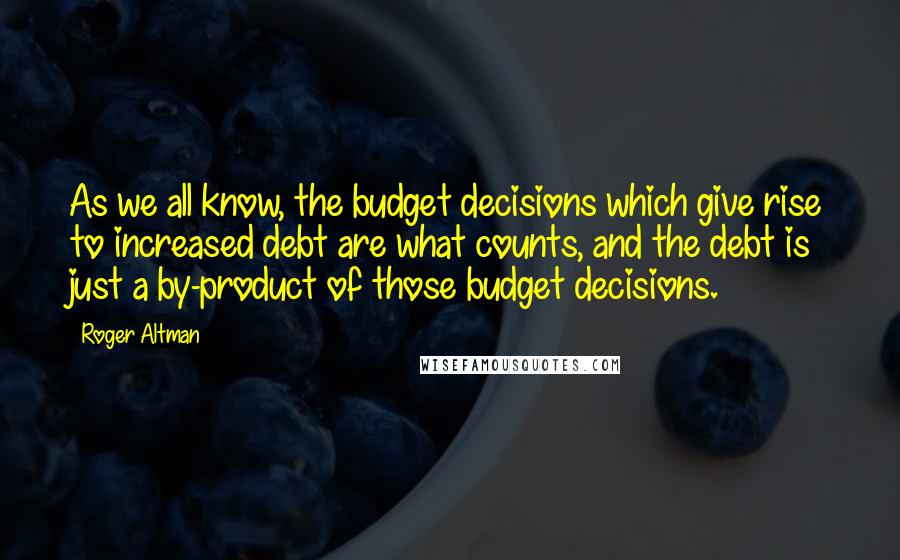 Roger Altman Quotes: As we all know, the budget decisions which give rise to increased debt are what counts, and the debt is just a by-product of those budget decisions.