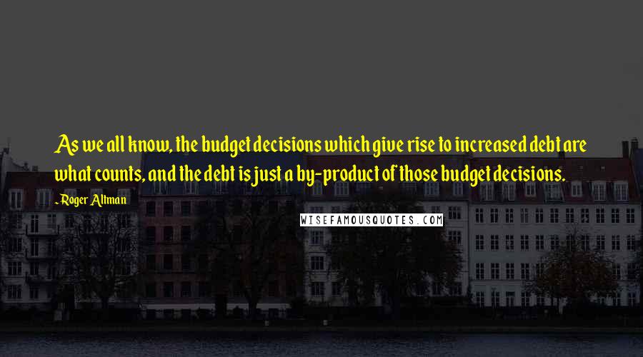 Roger Altman Quotes: As we all know, the budget decisions which give rise to increased debt are what counts, and the debt is just a by-product of those budget decisions.