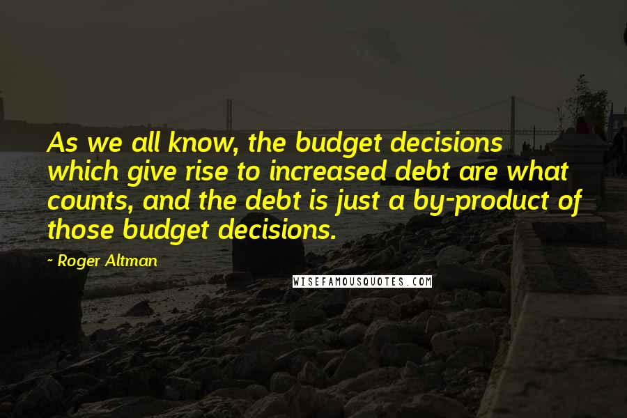Roger Altman Quotes: As we all know, the budget decisions which give rise to increased debt are what counts, and the debt is just a by-product of those budget decisions.