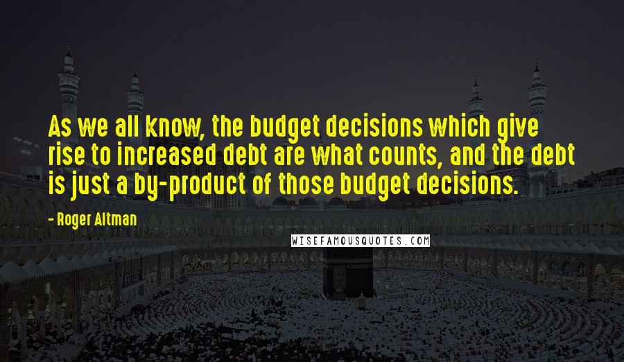 Roger Altman Quotes: As we all know, the budget decisions which give rise to increased debt are what counts, and the debt is just a by-product of those budget decisions.