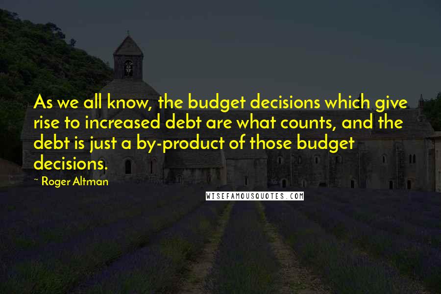 Roger Altman Quotes: As we all know, the budget decisions which give rise to increased debt are what counts, and the debt is just a by-product of those budget decisions.